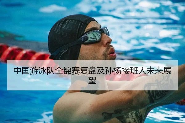中国游泳队全锦赛复盘及孙杨接班人未来展望